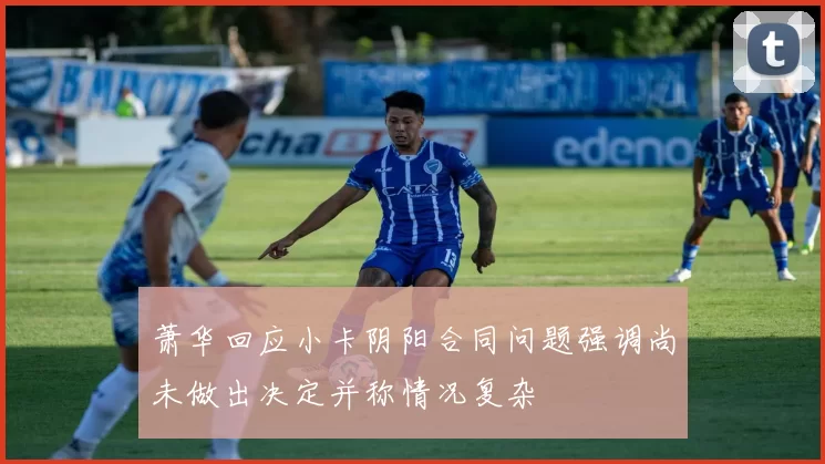 萧华回应小卡阴阳合同问题强调尚未做出决定并称情况复杂