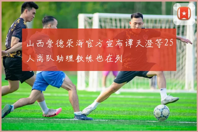 山西崇德荣海官方宣布谭天澄等25人离队助理教练也在列