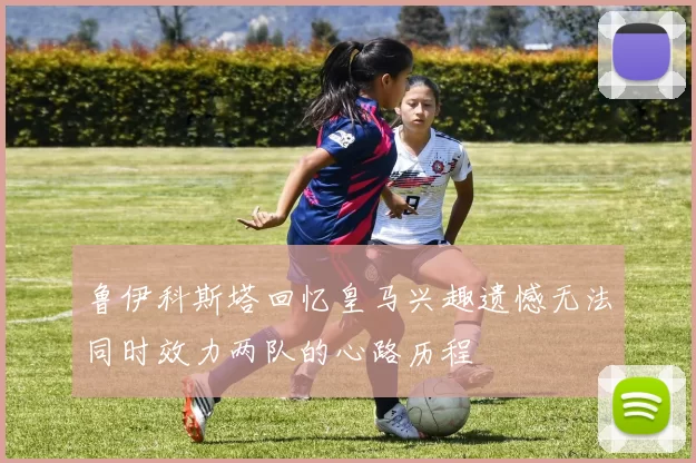 鲁伊科斯塔回忆皇马兴趣遗憾无法同时效力两队的心路历程