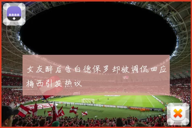 女友醉后告白德保罗却被调侃回应梅西引发热议