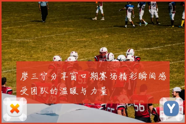 廖三宁分享窗口期赛场精彩瞬间感受团队的温暖与力量