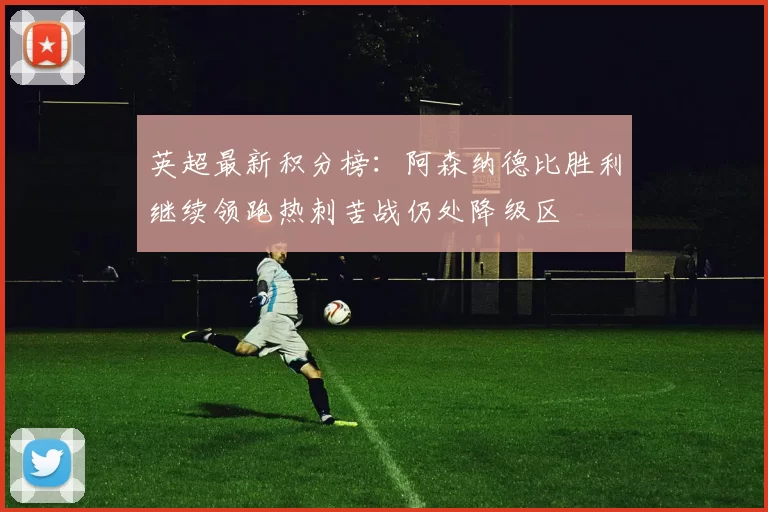 英超最新积分榜：阿森纳德比胜利继续领跑热刺苦战仍处降级区