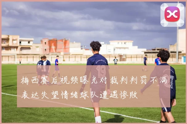 梅西赛后视频曝光对裁判判罚不满表达失望情绪球队遭遇惨败