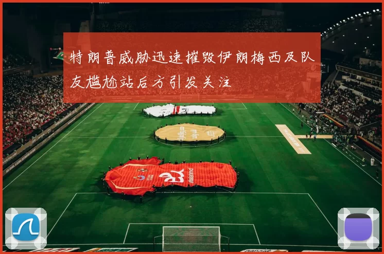 特朗普威胁迅速摧毁伊朗梅西及队友尴尬站后方引发关注