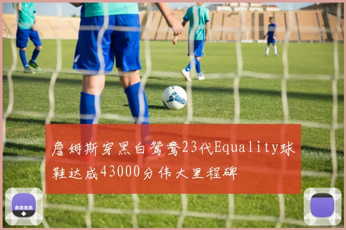 詹姆斯穿黑白鸳鸯23代Equality球鞋达成43000分伟大里程碑