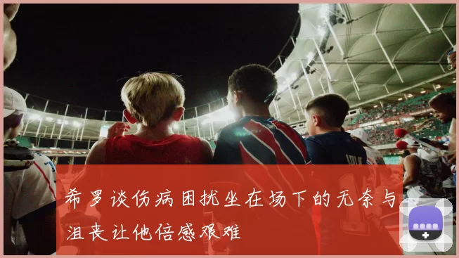 希罗谈伤病困扰坐在场下的无奈与沮丧让他倍感艰难