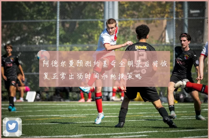 阿德尔曼预测约基奇全明星后将恢复正常出场时间和轮换策略