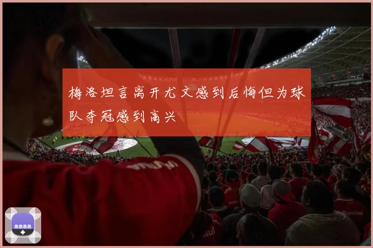 梅洛坦言离开尤文感到后悔但为球队夺冠感到高兴