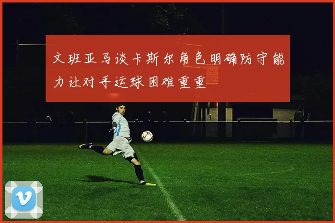 文班亚马谈卡斯尔角色明确防守能力让对手运球困难重重