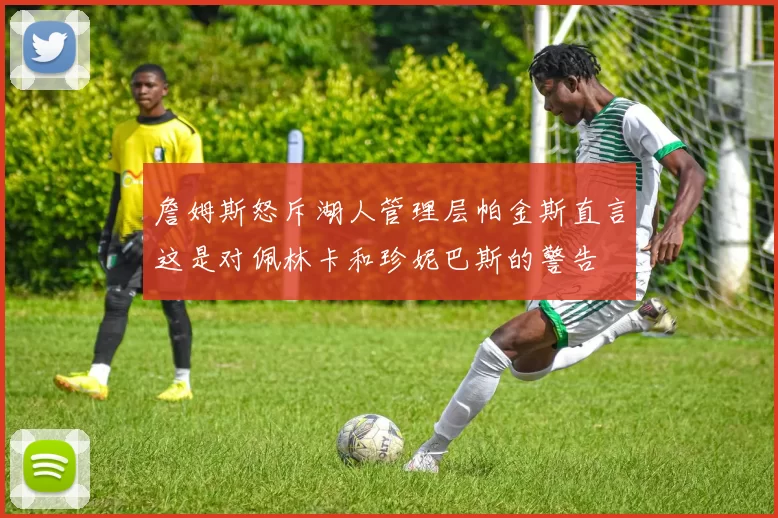 詹姆斯怒斥湖人管理层帕金斯直言这是对佩林卡和珍妮巴斯的警告