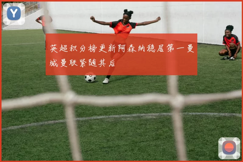 英超积分榜更新阿森纳稳居第一曼城曼联紧随其后