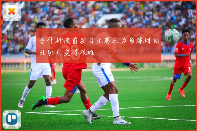 舍什科谈首发与比赛压力角球时刻让胜利变得艰难