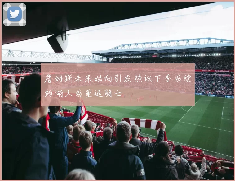 詹姆斯未来动向引发热议下季或续约湖人或重返骑士