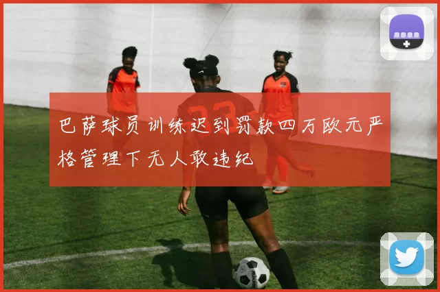 巴萨球员训练迟到罚款四万欧元严格管理下无人敢违纪