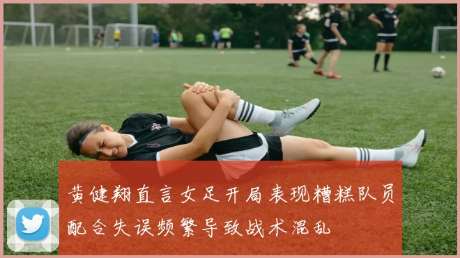 黄健翔直言女足开局表现糟糕队员配合失误频繁导致战术混乱
