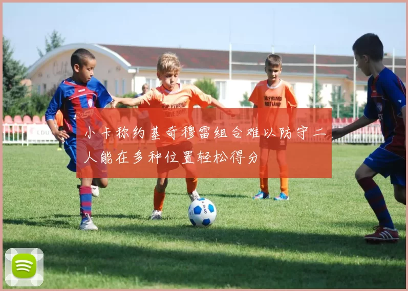 小卡称约基奇穆雷组合难以防守二人能在多种位置轻松得分