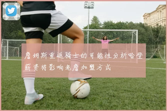 詹姆斯重返骑士的可能性分析哈登薪资将影响老詹加盟方式