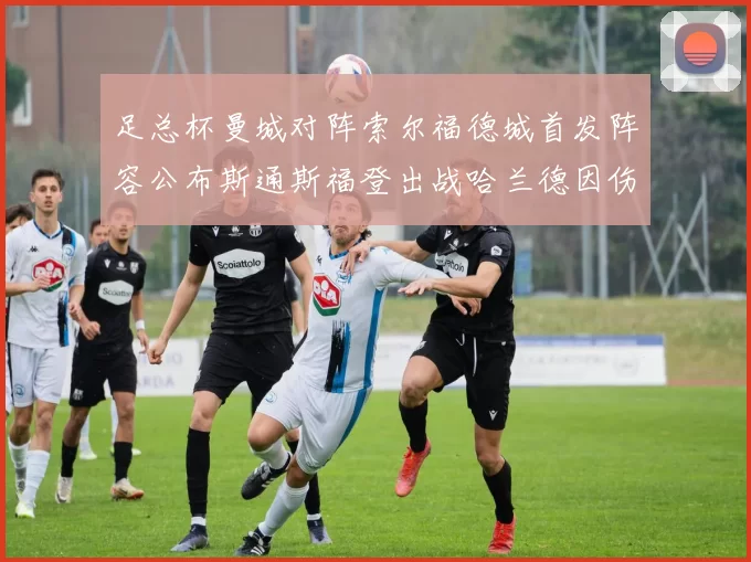 足总杯曼城对阵索尔福德城首发阵容公布斯通斯福登出战哈兰德因伤缺席