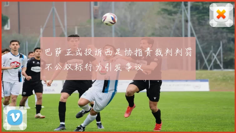巴萨正式投诉西足协指责裁判判罚不公双标行为引发争议