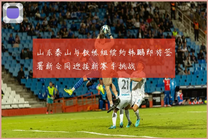 山东泰山与教练组续约韩鹏即将签署新合同迎接新赛季挑战