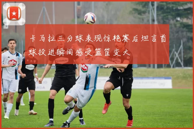 卡马拉三分球表现惊艳赛后坦言首球投进瞬间感受篮筐变大