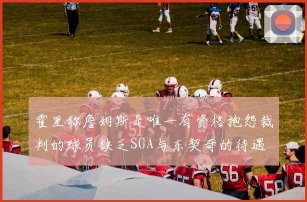 霍里称詹姆斯是唯一有资格抱怨裁判的球员缺乏SGA与东契奇的待遇